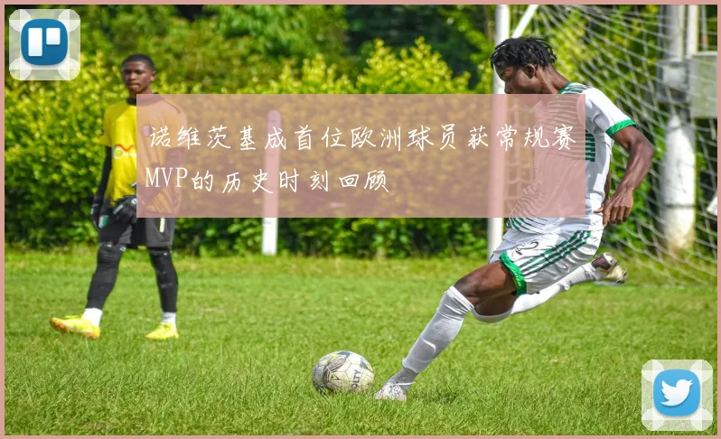 诺维茨基成首位欧洲球员获常规赛MVP的历史时刻回顾