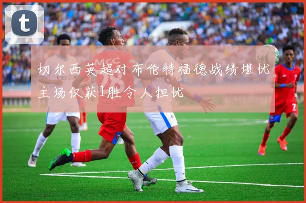 切尔西英超对布伦特福德战绩堪忧主场仅获1胜令人担忧