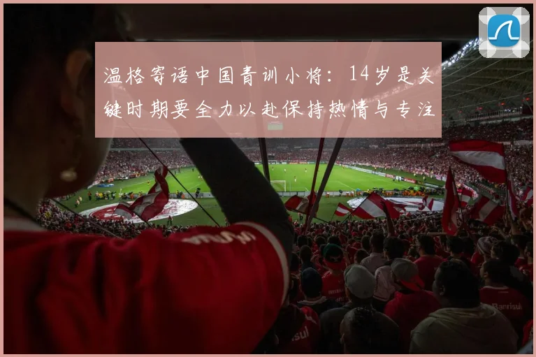 温格寄语中国青训小将：14岁是关键时期要全力以赴保持热情与专注