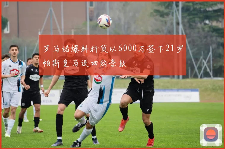 罗马诺爆料科莫以6000万签下21岁帕斯皇马设回购条款