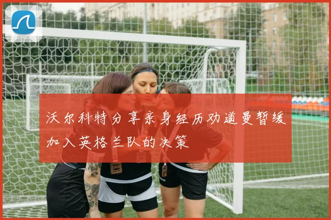 沃尔科特分享亲身经历劝道曼暂缓加入英格兰队的决策