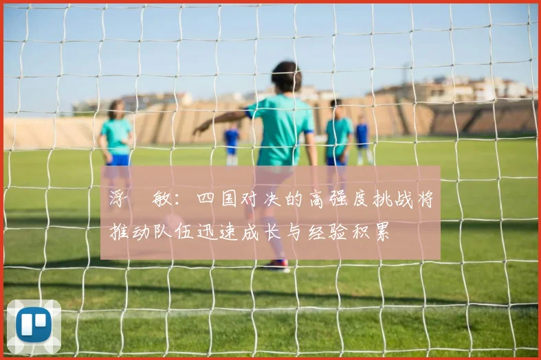 浮嶋敏：四国对决的高强度挑战将推动队伍迅速成长与经验积累