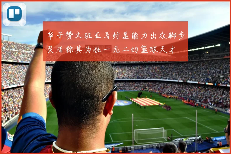 华子赞文班亚马封盖能力出众脚步灵活称其为独一无二的篮球天才