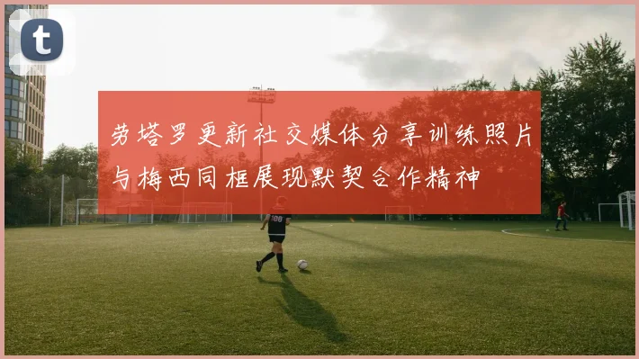 劳塔罗更新社交媒体分享训练照片与梅西同框展现默契合作精神