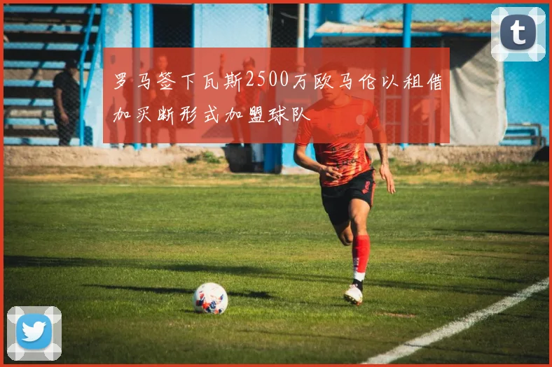 罗马签下瓦斯2500万欧马伦以租借加买断形式加盟球队