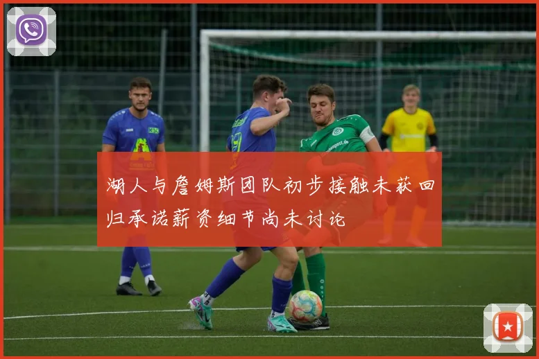 湖人与詹姆斯团队初步接触未获回归承诺薪资细节尚未讨论