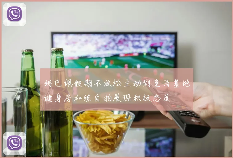 姆巴佩假期不放松主动到皇马基地健身房加练自拍展现积极态度
