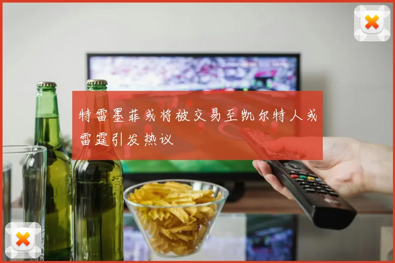 特雷墨菲或将被交易至凯尔特人或雷霆引发热议