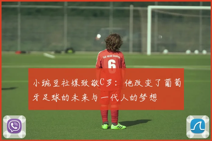 小豌豆社媒致敬C罗：他改变了葡萄牙足球的未来与一代人的梦想