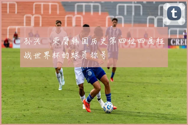 孙兴慜荣膺韩国历史第四位四度征战世界杯的球员称号