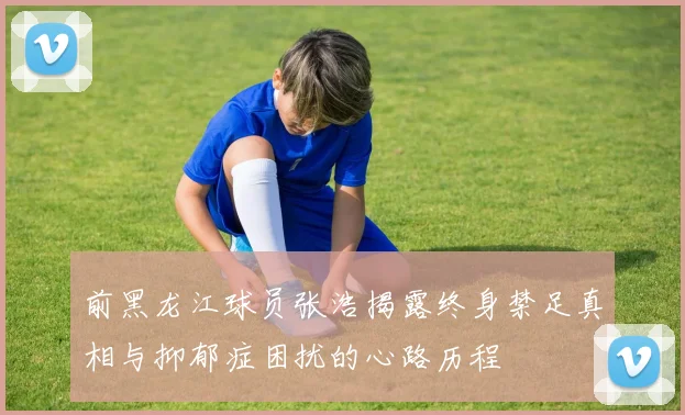 前黑龙江球员张浩揭露终身禁足真相与抑郁症困扰的心路历程