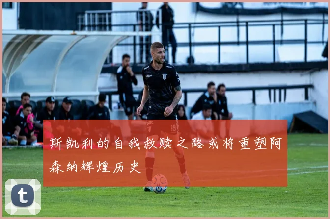 斯凯利的自我救赎之路或将重塑阿森纳辉煌历史