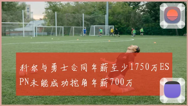 科尔与勇士合同年薪至少1750万ESPN未能成功挖角年薪700万