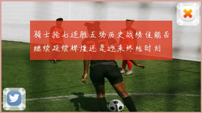 骑士抢七连胜五场历史战绩佳能否继续延续辉煌还是迎来终结时刻