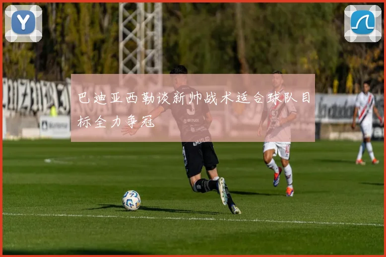 巴迪亚西勒谈新帅战术适合球队目标全力争冠