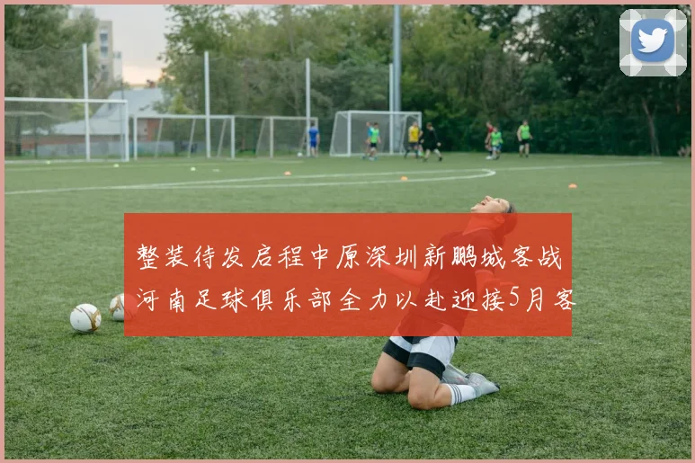 整装待发启程中原深圳新鹏城客战河南足球俱乐部全力以赴迎接5月客场挑战