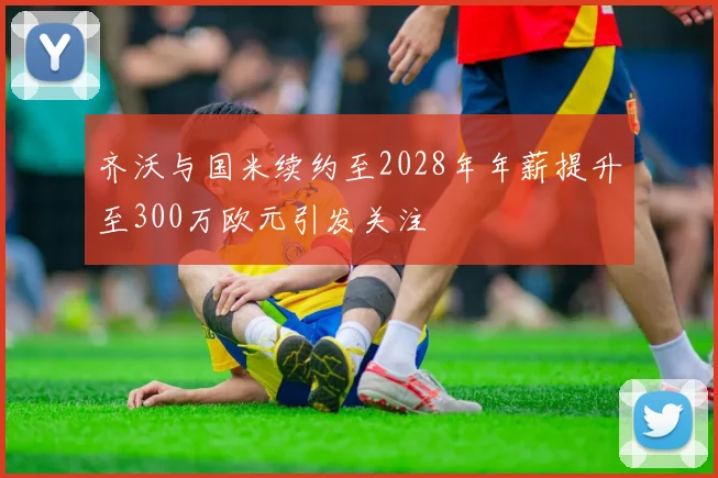 齐沃与国米续约至2028年年薪提升至300万欧元引发关注