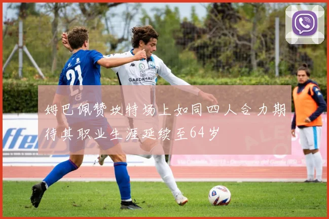姆巴佩赞坎特场上如同四人合力期待其职业生涯延续至64岁