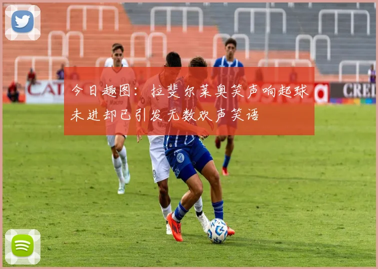 今日趣图：拉斐尔莱奥笑声响起球未进却已引发无数欢声笑语