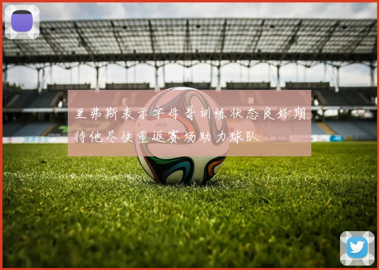 里弗斯表示字母哥训练状态良好期待他尽快重返赛场助力球队