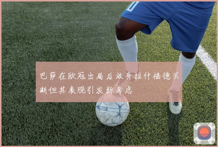 巴萨在欧冠出局后放弃拉什福德买断但其表现引发新考虑