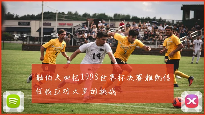 勒伯夫回忆1998世界杯决赛雅凯信任我应对大罗的挑战