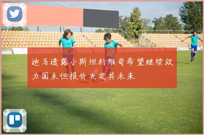 迪马透露小斯坦科维奇希望继续效力国米但报价决定其未来