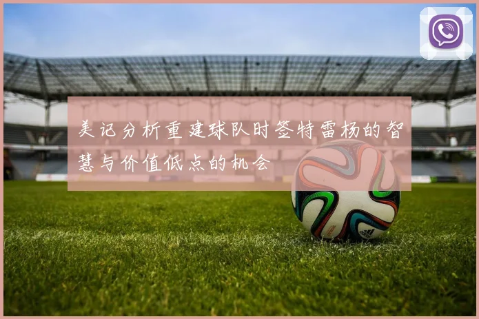 美记分析重建球队时签特雷杨的智慧与价值低点的机会